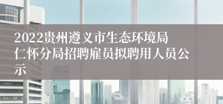 2022贵州遵义市生态环境局仁怀分局招聘雇员拟聘用人员公示