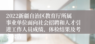 2022新疆自治区教育厅所属事业单位面向社会招聘和人才引进工作人员成绩、体检结果及考察公告