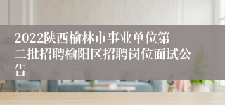 2022陕西榆林市事业单位第二批招聘榆阳区招聘岗位面试公告