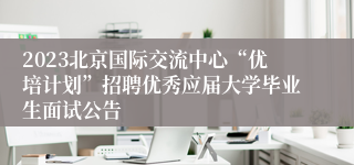 2023北京国际交流中心“优培计划”招聘优秀应届大学毕业生面试公告