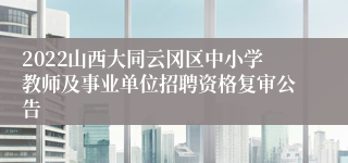 2022山西大同云冈区中小学教师及事业单位招聘资格复审公告