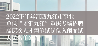 2022下半年江西九江市事业单位“才汇九江”重庆专场招聘高层次人才需笔试岗位入闱面试人员名单公告