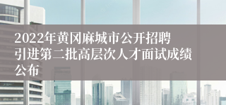 2022年黄冈麻城市公开招聘引进第二批高层次人才面试成绩公布