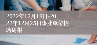 2022年12月19日-2022年12月25日事业单位招聘周报