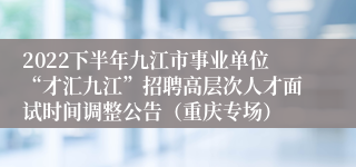 2022下半年九江市事业单位“才汇九江”招聘高层次人才面试时间调整公告（重庆专场）