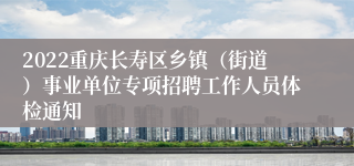 2022重庆长寿区乡镇（街道）事业单位专项招聘工作人员体检通知