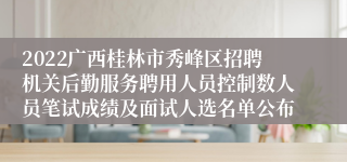 2022广西桂林市秀峰区招聘机关后勤服务聘用人员控制数人员笔试成绩及面试人选名单公布