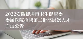 2022安徽蚌埠市卫生健康委委属医院招聘第二批高层次人才面试公告