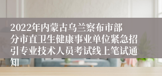 2022年内蒙古乌兰察布市部分市直卫生健康事业单位紧急招引专业技术人员考试线上笔试通知