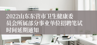 2022山东东营市卫生健康委员会所属部分事业单位招聘笔试时间延期通知