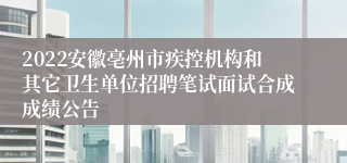 2022安徽亳州市疾控机构和其它卫生单位招聘笔试面试合成成绩公告