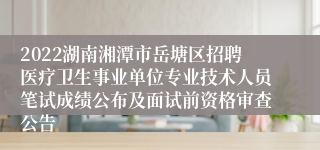 2022湖南湘潭市岳塘区招聘医疗卫生事业单位专业技术人员笔试成绩公布及面试前资格审查公告