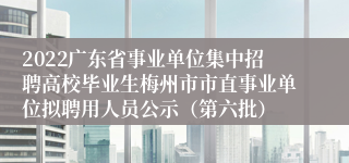 2022广东省事业单位集中招聘高校毕业生梅州市市直事业单位拟聘用人员公示（第六批）