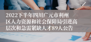 2022下半年四川广元市利州区人力资源和社会保障局引进高层次和急需紧缺人才89人公告