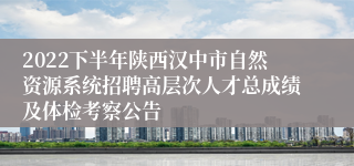 2022下半年陕西汉中市自然资源系统招聘高层次人才总成绩及体检考察公告