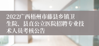 2022广西梧州市藤县乡镇卫生院、县直公立医院招聘专业技术人员考核公告