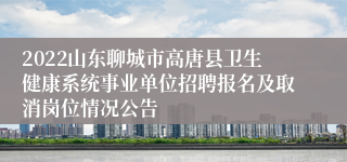 2022山东聊城市高唐县卫生健康系统事业单位招聘报名及取消岗位情况公告