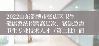 2022山东淄博市张店区卫生健康系统招聘高层次、紧缺急需卫生专业技术人才（第二批）面试成绩公告