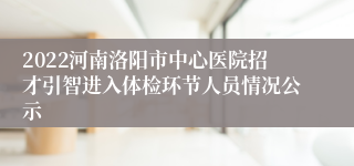 2022河南洛阳市中心医院招才引智进入体检环节人员情况公示