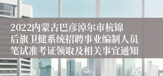 2022内蒙古巴彦淖尔市杭锦后旗卫健系统招聘事业编制人员笔试准考证领取及相关事宜通知