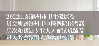 2022山东滨州市卫生健康委员会所属滨州市中医医院招聘高层次和紧缺专业人才面试成绩及进入考察范围人选名单公告