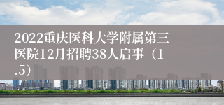 2022重庆医科大学附属第三医院12月招聘38人启事（1.5）