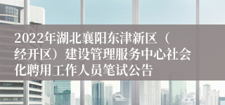 2022年湖北襄阳东津新区（经开区）建设管理服务中心社会化聘用工作人员笔试公告