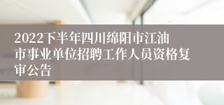 2022下半年四川绵阳市江油市事业单位招聘工作人员资格复审公告