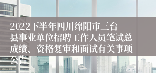 2022下半年四川绵阳市三台县事业单位招聘工作人员笔试总成绩、资格复审和面试有关事项公告