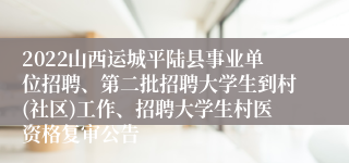 2022山西运城平陆县事业单位招聘、第二批招聘大学生到村(社区)工作、招聘大学生村医资格复审公告