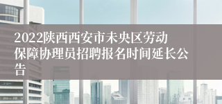 2022陕西西安市未央区劳动保障协理员招聘报名时间延长公告