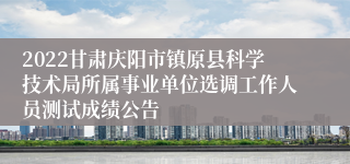 2022甘肃庆阳市镇原县科学技术局所属事业单位选调工作人员测试成绩公告