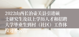 2022山西长治壶关县引进硕士研究生及以上学历人才和招聘大学毕业生到村（社区）工作体检递补公告