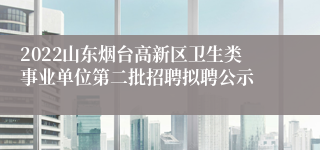 2022山东烟台高新区卫生类事业单位第二批招聘拟聘公示