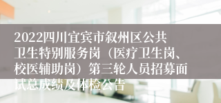 2022四川宜宾市叙州区公共卫生特别服务岗（医疗卫生岗、校医辅助岗）第三轮人员招募面试总成绩及体检公告