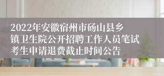 2022年安徽宿州市砀山县乡镇卫生院公开招聘工作人员笔试考生申请退费截止时间公告