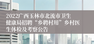 2022广西玉林市北流市卫生健康局招聘“乡聘村用”乡村医生体检及考察公告