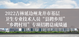 2022吉林延边州龙井市基层卫生专业技术人员“县聘乡用”“乡聘村用”专项招聘总成绩通知