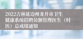 2022吉林延边州龙井市卫生健康系统招聘员额管理医生（村医）总成绩通知