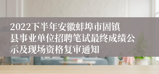 2022下半年安徽蚌埠市固镇县事业单位招聘笔试最终成绩公示及现场资格复审通知