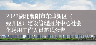 2022湖北襄阳市东津新区（经开区）建设管理服务中心社会化聘用工作人员笔试公告