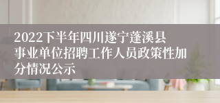 2022下半年四川遂宁蓬溪县事业单位招聘工作人员政策性加分情况公示