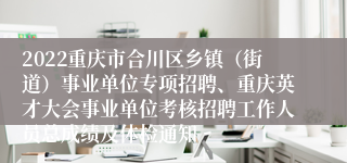 2022重庆市合川区乡镇（街道）事业单位专项招聘、重庆英才大会事业单位考核招聘工作人员总成绩及体检通知