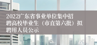 2022广东省事业单位集中招聘高校毕业生（市直第六批）拟聘用人员公示