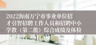 2022海南万宁市事业单位招才引智招聘工作人员和招聘中小学教（第二批）综合成绩及体检名单公告（第13号）