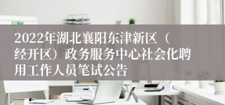 2022年湖北襄阳东津新区（经开区）政务服务中心社会化聘用工作人员笔试公告