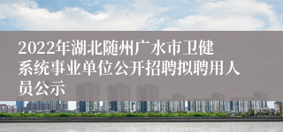 2022年湖北随州广水市卫健系统事业单位公开招聘拟聘用人员公示