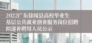 2022广东徐闻县高校毕业生基层公共就业创业服务岗位招聘拟递补聘用人员公示