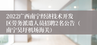 2022广西南宁经济技术开发区劳务派遣人员招聘2名公告（南宁吴圩机场海关）