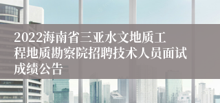 2022海南省三亚水文地质工程地质勘察院招聘技术人员面试成绩公告